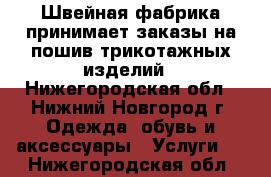 Швейная фабрика принимает заказы на пошив трикотажных изделий - Нижегородская обл., Нижний Новгород г. Одежда, обувь и аксессуары » Услуги   . Нижегородская обл.